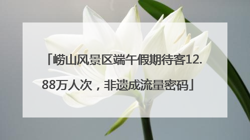崂山风景区端午假期待客12.88万人次，非遗成流量密码