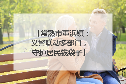 常熟市董浜镇：义警联动多部门，守护居民钱袋子