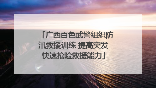 广西百色武警组织防汛救援训练 提高突发快速抢险救援能力