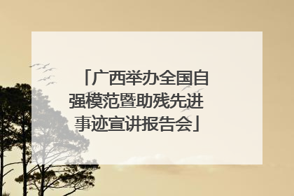 广西举办全国自强模范暨助残先进事迹宣讲报告会