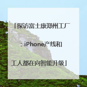 探访富士康郑州工厂：iPhone产线和工人都在向智能升级