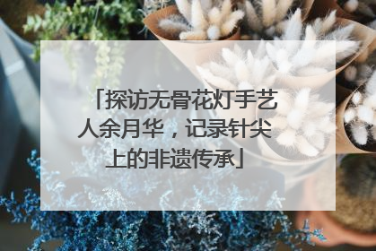 探访无骨花灯手艺人余月华，记录针尖上的非遗传承