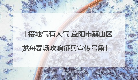 接地气有人气 益阳市赫山区龙舟赛场吹响征兵宣传号角