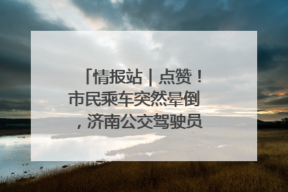情报站｜点赞！市民乘车突然晕倒，济南公交驾驶员和乘客热心相助