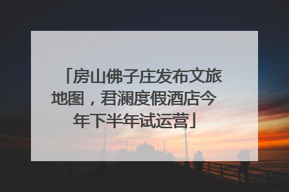 房山佛子庄发布文旅地图，君澜度假酒店今年下半年试运营