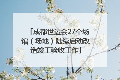 成都世运会27个场馆（场地）陆续启动改造竣工验收工作
