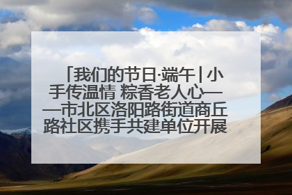 我们的节日·端午│小手传温情 粽香老人心——市北区洛阳路街道商丘路社区携手共建单位开展端午主题活动