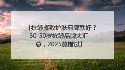 抗皱紧致护肤品哪款好？30-50岁抗皱品牌大汇总，2025莫错过