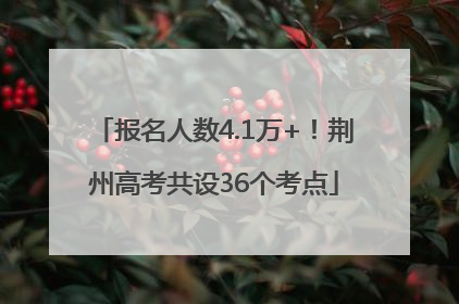 报名人数4.1万+！荆州高考共设36个考点