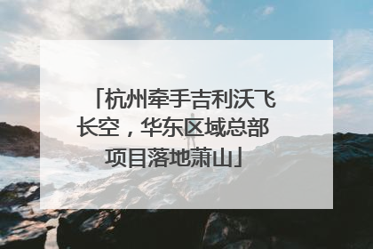 杭州牵手吉利沃飞长空，华东区域总部项目落地萧山