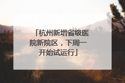 杭州新增省级医院新院区，下周一开始试运行