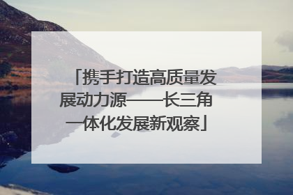 携手打造高质量发展动力源——长三角一体化发展新观察