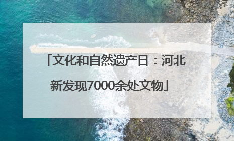 文化和自然遗产日：河北新发现7000余处文物