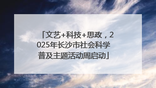 文艺+科技+思政，2025年长沙市社会科学普及主题活动周启动