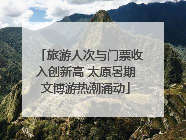 旅游人次与门票收入创新高 太原暑期文博游热潮涌动