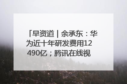 早资道｜余承东：华为近十年研发费用12490亿；腾讯在线视频重大组织调整