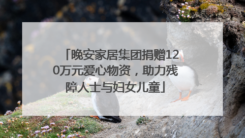 晚安家居集团捐赠120万元爱心物资，助力残障人士与妇女儿童