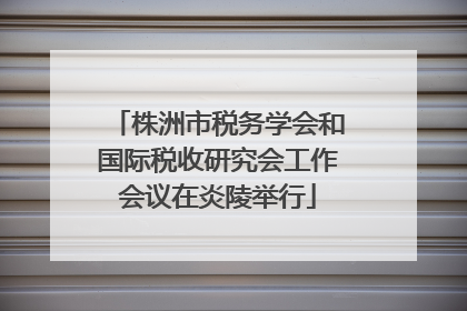 株洲市税务学会和国际税收研究会工作会议在炎陵举行