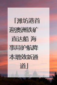 潍坊港首迎澳洲铁矿直达船 海事局护航降本增效新通道