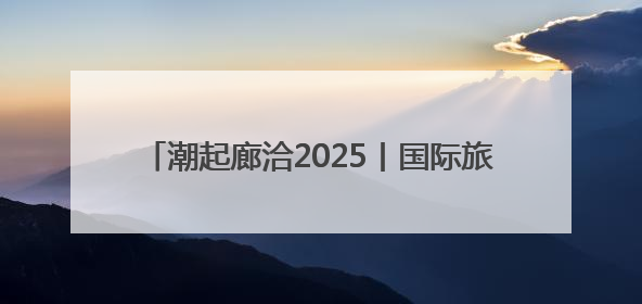 潮起廊洽2025丨国际旅拍达人喊你打卡廊洽时光