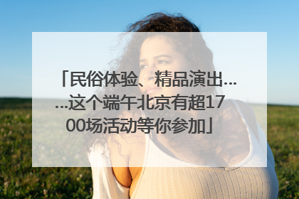 民俗体验、精品演出……这个端午北京有超1700场活动等你参加