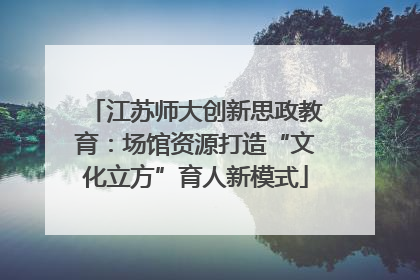 江苏师大创新思政教育：场馆资源打造“文化立方”育人新模式