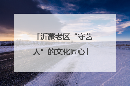 沂蒙老区“守艺人”的文化匠心