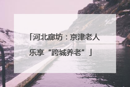 河北廊坊：京津老人乐享“跨城养老”