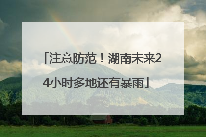注意防范！湖南未来24小时多地还有暴雨