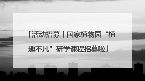 活动招募丨国家植物园“植趣不凡”研学课程招募啦