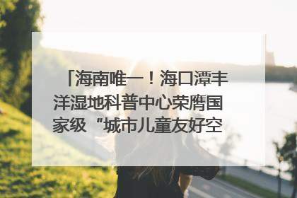 海南唯一！海口潭丰洋湿地科普中心荣膺国家级“城市儿童友好空间建设园区”称号