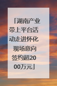 湖南产业带上平台活动走进怀化 现场意向签约超2000万元