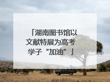 湖南图书馆以文献特展为高考学子“加油”