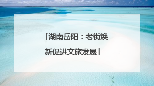 湖南岳阳：老街焕新促进文旅发展