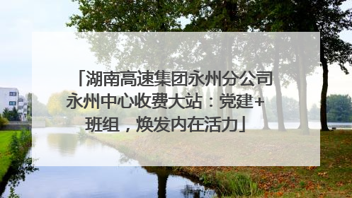 湖南高速集团永州分公司永州中心收费大站：党建+班组，焕发内在活力