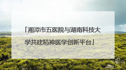 湘潭市五医院与湖南科技大学共建精神医学创新平台