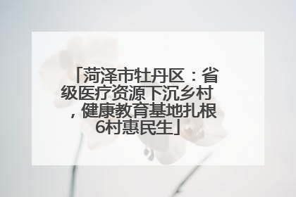 菏泽市牡丹区：省级医疗资源下沉乡村，健康教育基地扎根6村惠民生