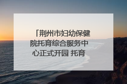 荆州市妇幼保健院托育综合服务中心正式开园 托育宣传月同步启动