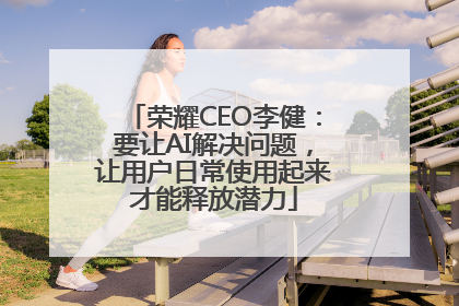 荣耀CEO李健：要让AI解决问题，让用户日常使用起来才能释放潜力