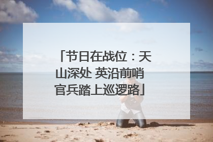 节日在战位：天山深处 英沿前哨官兵踏上巡逻路