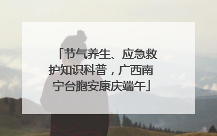 节气养生、应急救护知识科普，广西南宁台胞安康庆端午