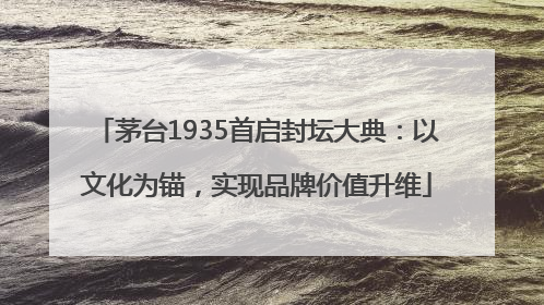 茅台1935首启封坛大典：以文化为锚，实现品牌价值升维