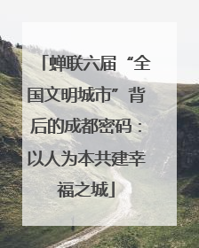 蝉联六届“全国文明城市”背后的成都密码：以人为本共建幸福之城