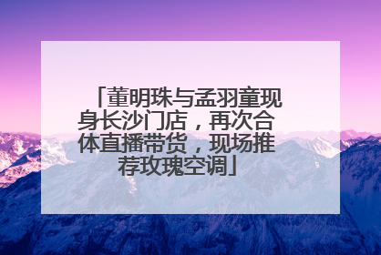 董明珠与孟羽童现身长沙门店，再次合体直播带货，现场推荐玫瑰空调