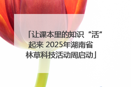 让课本里的知识“活”起来 2025年湖南省林草科技活动周启动