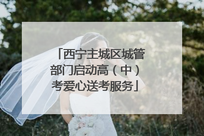 西宁主城区城管部门启动高（中）考爱心送考服务