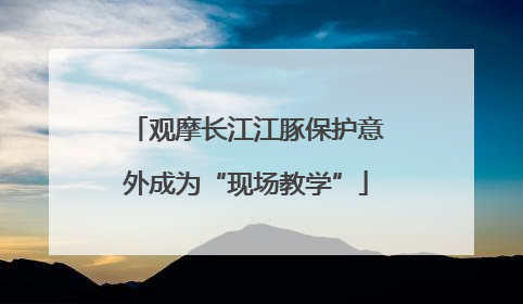 观摩长江江豚保护意外成为“现场教学”