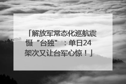 解放军常态化巡航震慑“台独”：单日24架次又让台军心惊！