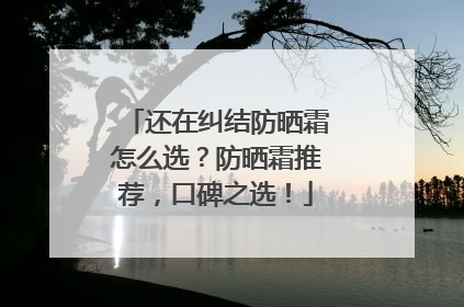 还在纠结防晒霜怎么选？防晒霜推荐，口碑之选！