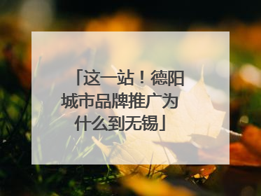 这一站！德阳城市品牌推广为什么到无锡